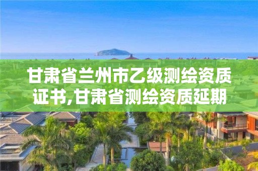 甘肅省蘭州市乙級測繪資質證書,甘肅省測繪資質延期公告