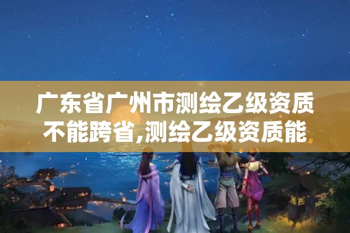 廣東省廣州市測繪乙級資質不能跨省,測繪乙級資質能不能做省外的項目