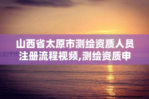 山西省太原市測繪資質人員注冊流程視頻,測繪資質申請流程。