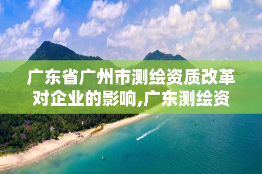 廣東省廣州市測繪資質改革對企業的影響,廣東測繪資質標準。