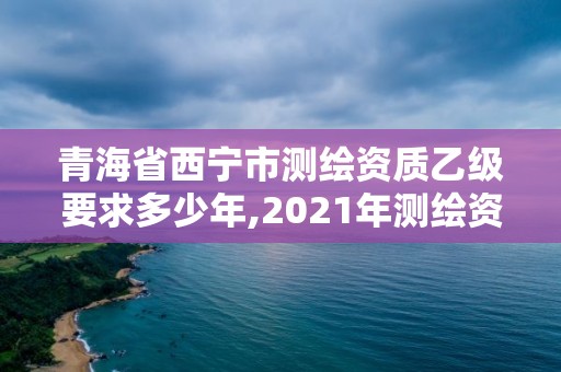 青海省西寧市測(cè)繪資質(zhì)乙級(jí)要求多少年,2021年測(cè)繪資質(zhì)乙級(jí)人員要求。