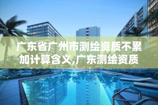 廣東省廣州市測繪資質不累加計算含義,廣東測繪資質標準。