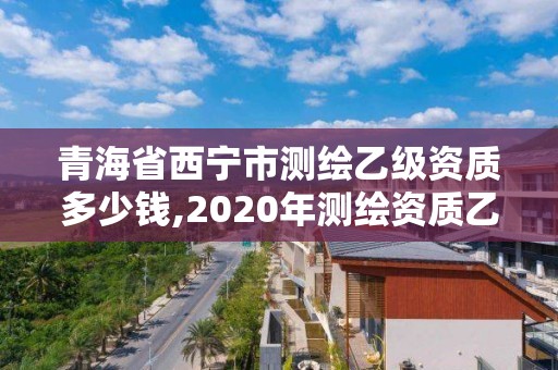 青海省西寧市測繪乙級資質多少錢,2020年測繪資質乙級需要什么條件