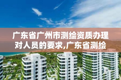 廣東省廣州市測繪資質辦理對人員的要求,廣東省測繪資質辦理流程。