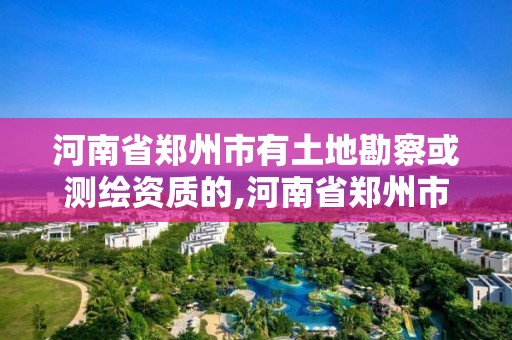 河南省鄭州市有土地勘察或測繪資質的,河南省鄭州市有土地勘察或測繪資質的企業。