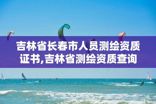 吉林省長春市人員測繪資質(zhì)證書,吉林省測繪資質(zhì)查詢