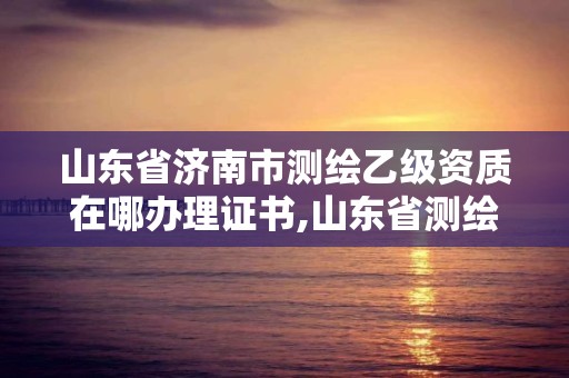 山東省濟南市測繪乙級資質在哪辦理證書,山東省測繪甲級資質單位。