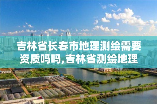 吉林省長春市地理測繪需要資質嗎嗎,吉林省測繪地理信息局怎么樣