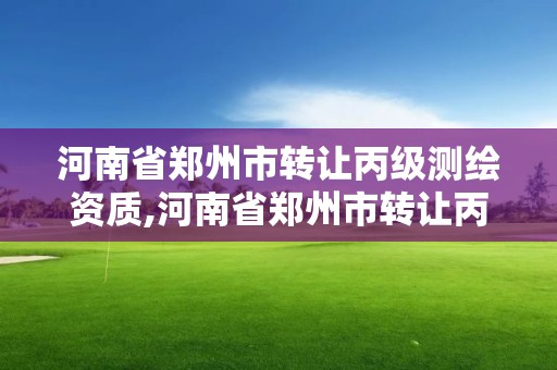 河南省鄭州市轉讓丙級測繪資質,河南省鄭州市轉讓丙級測繪資質公司名單