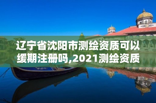 遼寧省沈陽市測(cè)繪資質(zhì)可以緩期注冊(cè)嗎,2021測(cè)繪資質(zhì)續(xù)期