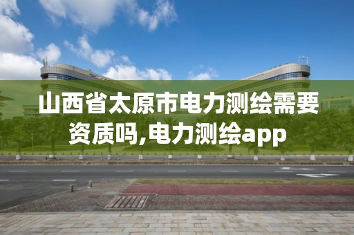 山西省太原市電力測繪需要資質嗎,電力測繪app