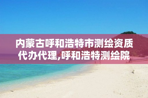 內蒙古呼和浩特市測繪資質代辦代理,呼和浩特測繪院