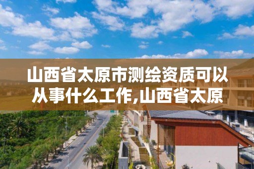 山西省太原市測繪資質可以從事什么工作,山西省太原市測繪資質可以從事什么工作單位