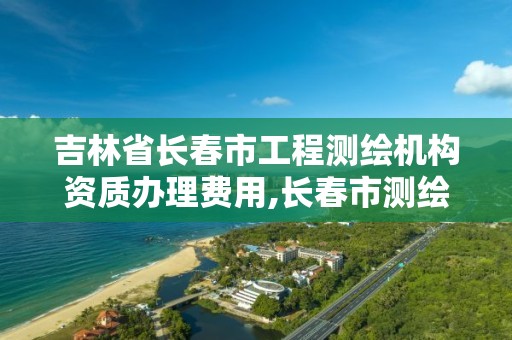 吉林省長春市工程測繪機構資質辦理費用,長春市測繪院好進么。