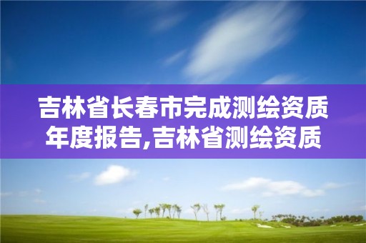 吉林省長春市完成測繪資質年度報告,吉林省測繪資質查詢