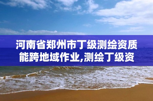 河南省鄭州市丁級測繪資質能跨地域作業,測繪丁級資質承接業務范圍。