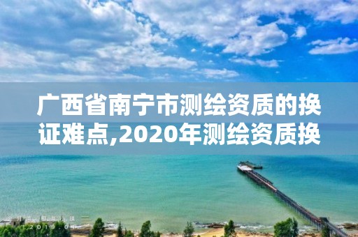 廣西省南寧市測(cè)繪資質(zhì)的換證難點(diǎn),2020年測(cè)繪資質(zhì)換證