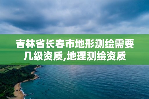 吉林省長春市地形測繪需要幾級資質,地理測繪資質