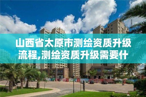 山西省太原市測繪資質升級流程,測繪資質升級需要什么條件