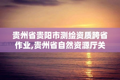 貴州省貴陽市測繪資質跨省作業,貴州省自然資源廳關于測繪資質延長