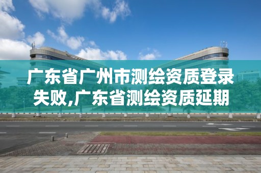 廣東省廣州市測繪資質(zhì)登錄失敗,廣東省測繪資質(zhì)延期