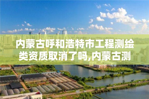 內蒙古呼和浩特市工程測繪類資質取消了嗎,內蒙古測繪資質單位名錄。