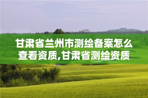 甘肅省蘭州市測繪備案怎么查看資質(zhì),甘肅省測繪資質(zhì)延期