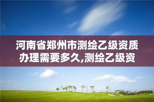 河南省鄭州市測繪乙級資質辦理需要多久,測繪乙級資質辦理條件