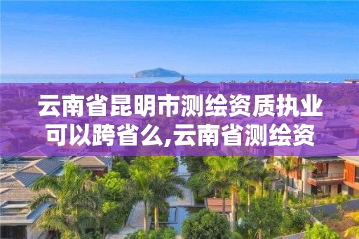 云南省昆明市測繪資質執業可以跨省么,云南省測繪資質查詢