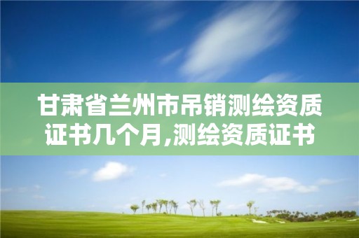 甘肅省蘭州市吊銷測繪資質證書幾個月,測繪資質證書取消了嗎