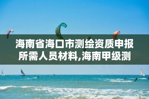 海南省海口市測繪資質申報所需人員材料,海南甲級測繪資質單位