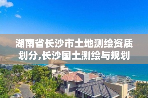 湖南省長沙市土地測繪資質劃分,長沙國土測繪與規劃最好的公司