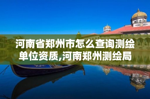 河南省鄭州市怎么查詢測繪單位資質,河南鄭州測繪局