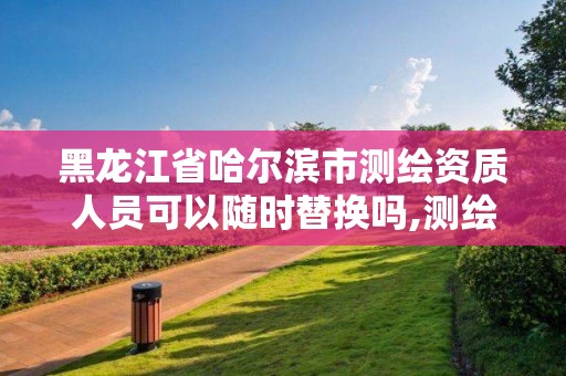 黑龍江省哈爾濱市測繪資質人員可以隨時替換嗎,測繪資質可以直接申請丙級嗎。