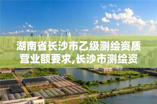 湖南省長沙市乙級測繪資質營業額要求,長沙市測繪資質單位名單