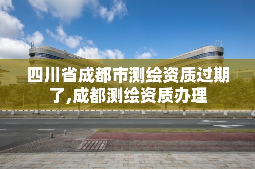 四川省成都市測繪資質過期了,成都測繪資質辦理