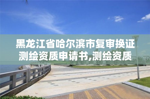 黑龍江省哈爾濱市復審換證測繪資質申請書,測繪資質復審換證資料。