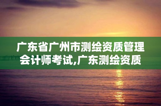 廣東省廣州市測繪資質管理會計師考試,廣東測繪資質標準。