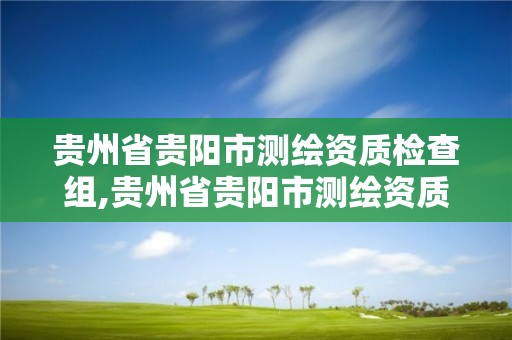 貴州省貴陽市測繪資質檢查組,貴州省貴陽市測繪資質檢查組組長是誰