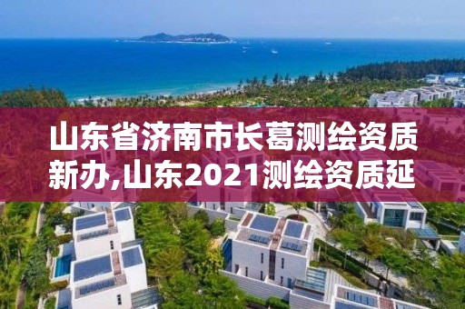 山東省濟南市長葛測繪資質新辦,山東2021測繪資質延期公告