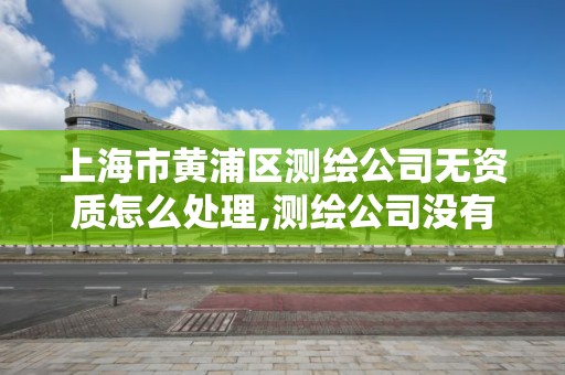 上海市黃浦區測繪公司無資質怎么處理,測繪公司沒有資質可以開展業務嗎