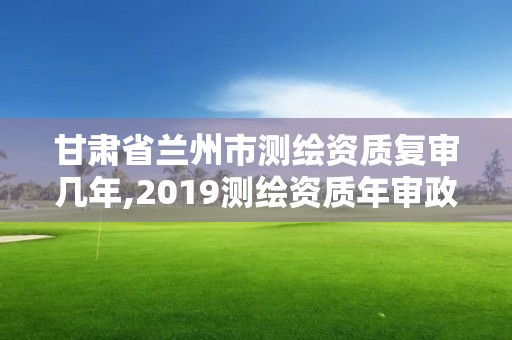 甘肅省蘭州市測繪資質復審幾年,2019測繪資質年審政策