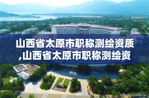 山西省太原市職稱測繪資質,山西省太原市職稱測繪資質公示