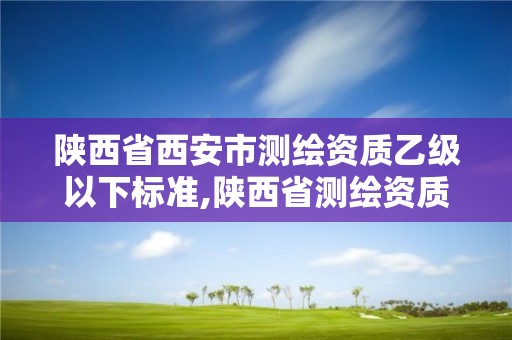 陜西省西安市測繪資質(zhì)乙級以下標(biāo)準(zhǔn),陜西省測繪資質(zhì)申請材料