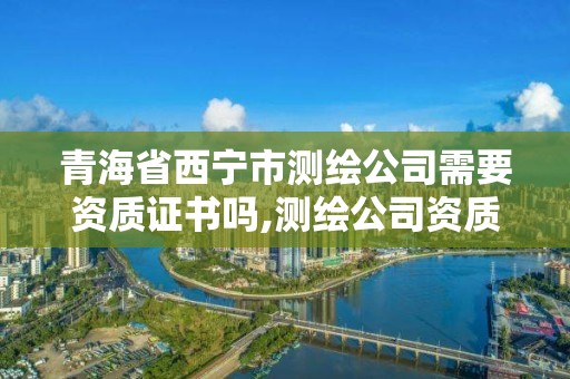 青海省西寧市測繪公司需要資質證書嗎,測繪公司資質要求。