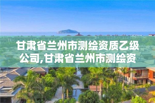 甘肅省蘭州市測繪資質乙級公司,甘肅省蘭州市測繪資質乙級公司有哪些