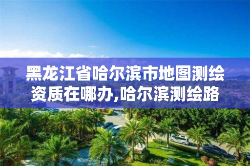 黑龍江省哈爾濱市地圖測繪資質在哪辦,哈爾濱測繪路在哪里