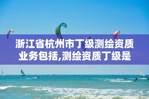 浙江省杭州市丁級(jí)測(cè)繪資質(zhì)業(yè)務(wù)包括,測(cè)繪資質(zhì)丁級(jí)是什么意思