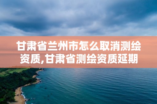 甘肅省蘭州市怎么取消測繪資質(zhì),甘肅省測繪資質(zhì)延期公告