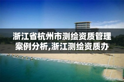 浙江省杭州市測繪資質管理案例分析,浙江測繪資質辦理流程